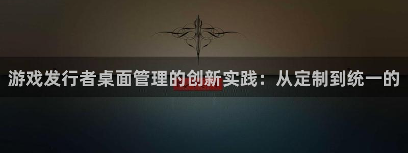 新宝GG官网注册平台官网下载：游戏发行者桌面管理的创新实践：从定制到统一的