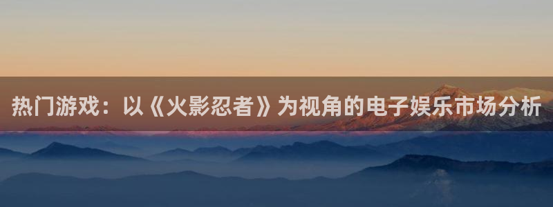 新宝GG官网注册平台官网下载：热门游戏：以《火影忍者》为视角的电子娱乐市场分析