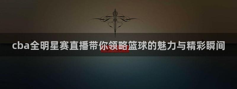 说球帝nba直播免费：cba全明星赛直播带你领略篮球的魅力与精彩瞬间